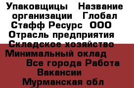 Упаковщицы › Название организации ­ Глобал Стафф Ресурс, ООО › Отрасль предприятия ­ Складское хозяйство › Минимальный оклад ­ 28 000 - Все города Работа » Вакансии   . Мурманская обл.,Мончегорск г.